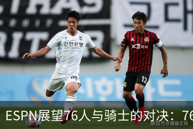 ESPN展望76人与骑士的对决：76人胜率高达70.8%